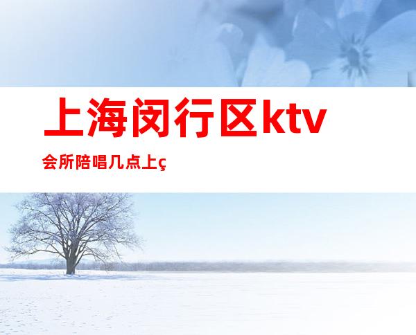 上海闵行区ktv会所陪唱几点上班（上海有陪唱的ktv）