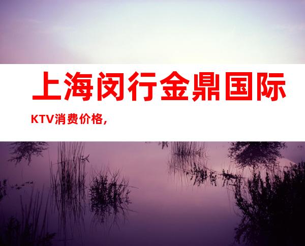 上海闵行金鼎国际KTV消费价格,联系方式,包房环境