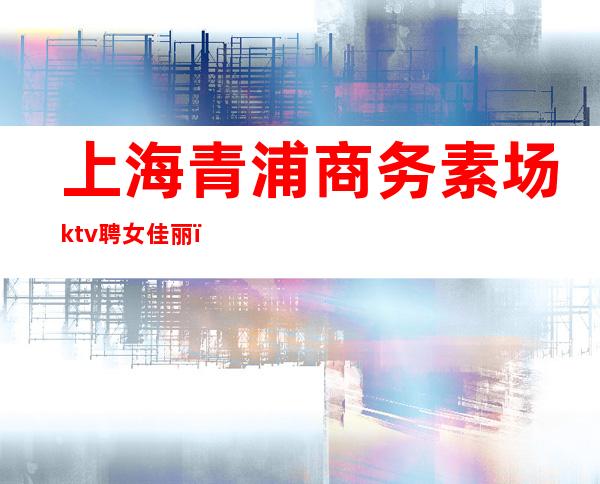 上海青浦商务素场ktv聘女佳丽（上海商务ktv招聘女模特）