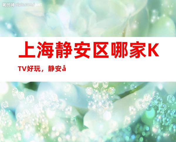 上海静安区哪家KTV好玩，静安区更高商务KTV会所预订