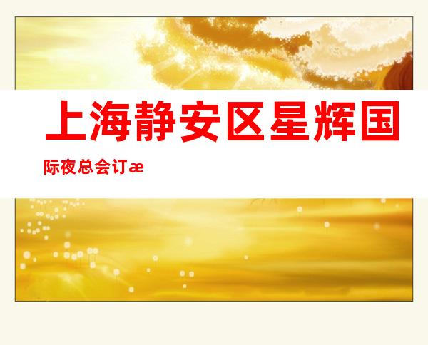 上海静安区星辉国际夜总会订房信息-上海前十夜总会你玩过几家