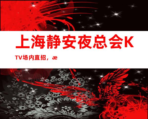 上海静安夜总会KTV场内直招，无压力轻松好上班