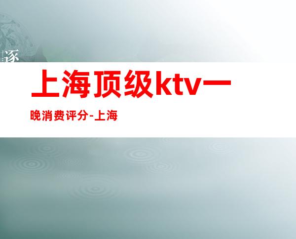 上海顶级ktv一晚消费评分-上海最顶级的KTV十大高端陪酒公主夜总会排名