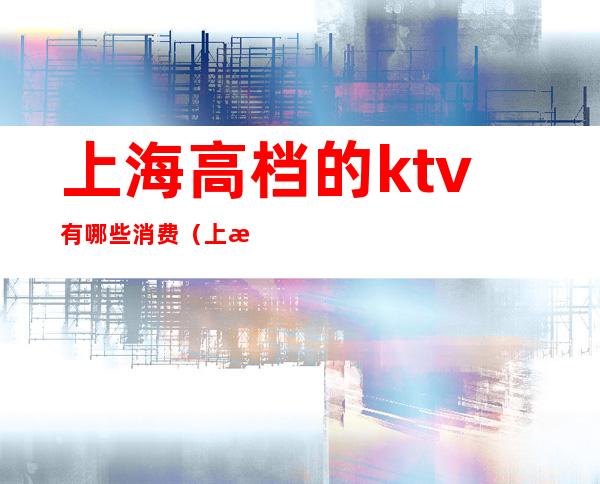 上海高档的ktv有哪些消费（上海档次最高的ktv）