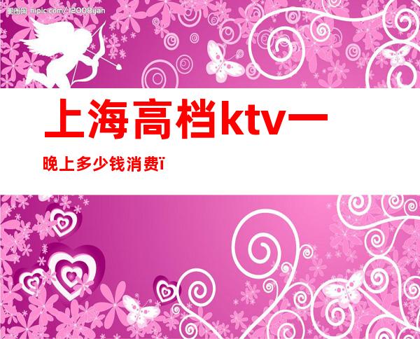 上海高档ktv一晚上多少钱消费（上海KTV价格）