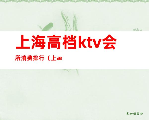 上海高档ktv会所消费排行（上海有哪些高端ktv会所）