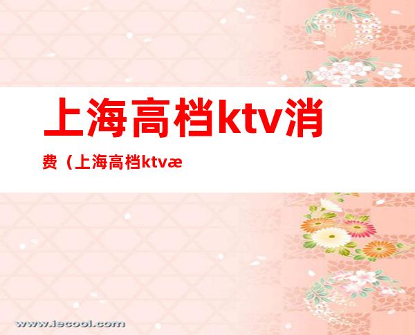 上海高档ktv消费（上海高档ktv消费价格）