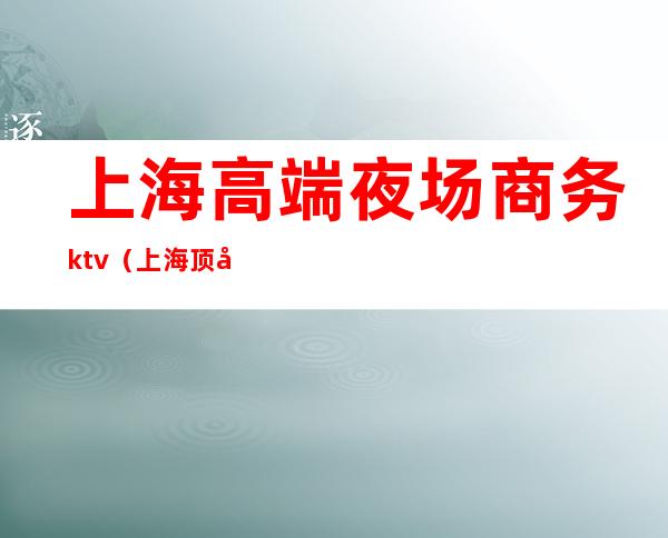 上海高端夜场商务ktv（上海顶尖夜场）