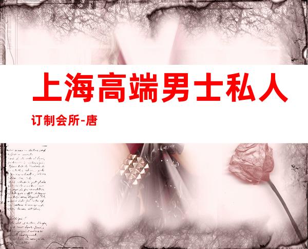 上海高端男士私人订制会所-唐泊府男士精致SPA会所怎么样？