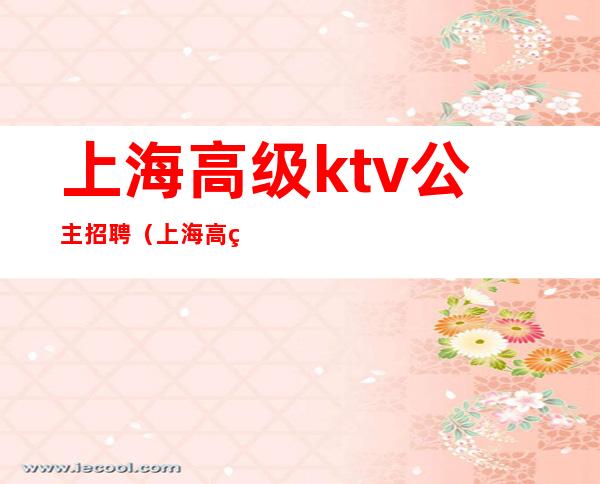 上海高级ktv公主招聘（上海高级ktv公主招聘网）