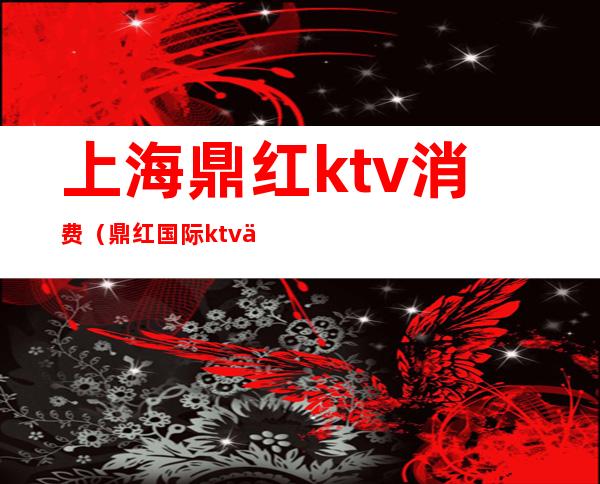 上海鼎红ktv消费（鼎红国际ktv中包间多少）