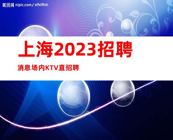 上海2023招聘消息场内KTV直招聘无需ic卡直接入职上班