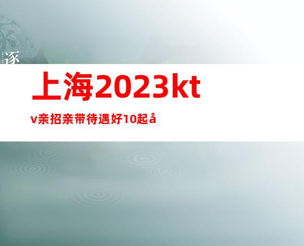 上海2023ktv亲招亲带待遇好10起在线揭秘招聘！