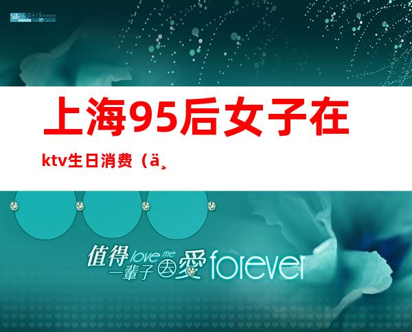 上海95后女子在ktv生日消费（上海95后ktv消费12万）