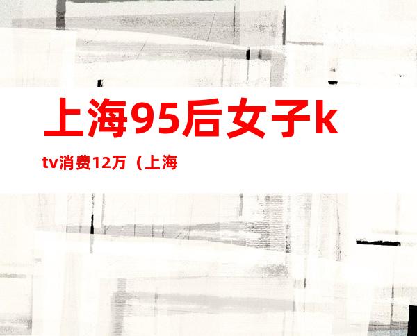 上海95后女子ktv消费12万（上海95后KTV）