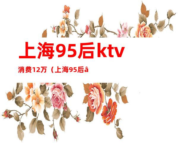 上海95后ktv消费12万（上海95后“名媛”在KTV点15）