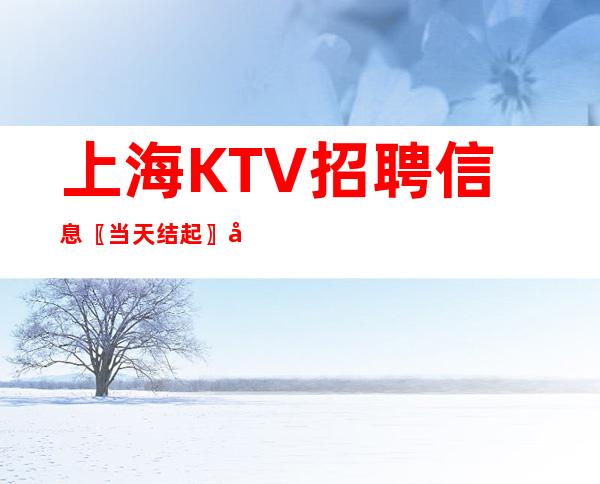 上海KTV招聘信息〖当天结起〗多年经验-严重缺人