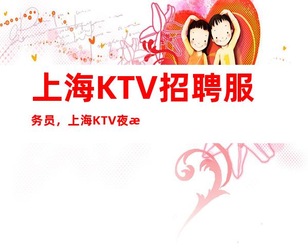 上海KTV招聘服务员，上海KTV夜总会招聘，推荐12轻松上班