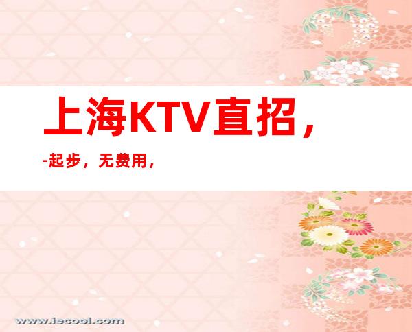 上海KTV直招，-起步，无费用，无任务