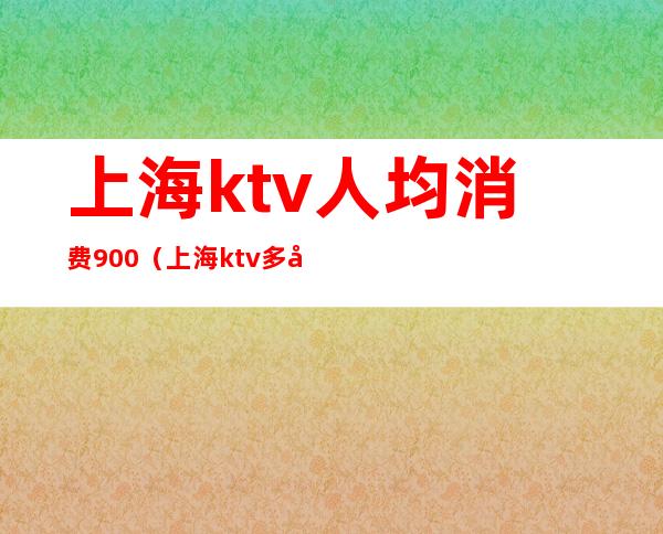 上海ktv人均消费900（上海ktv多少钱一个小时）