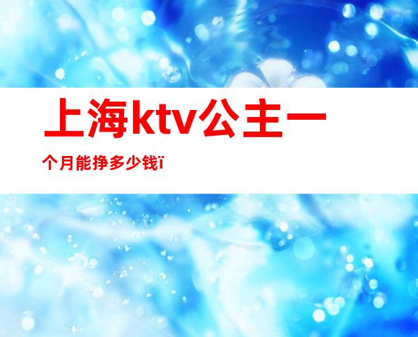 上海ktv公主一个月能挣多少钱（上海ktv公主一个月能挣多少钱）