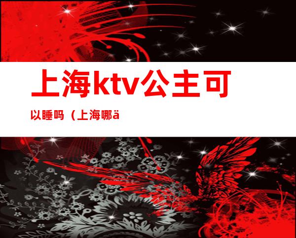 上海ktv公主可以睡吗（上海哪个ktv公主小费高）