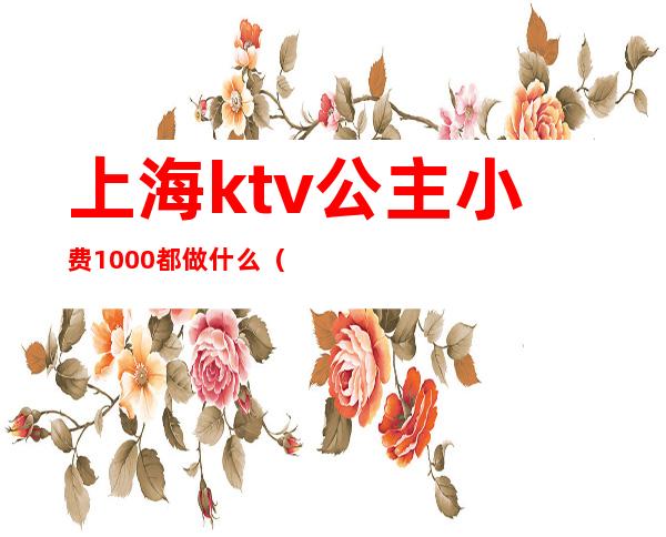 上海ktv公主小费1000都做什么（在上海ktv当公主一个月多少钱）