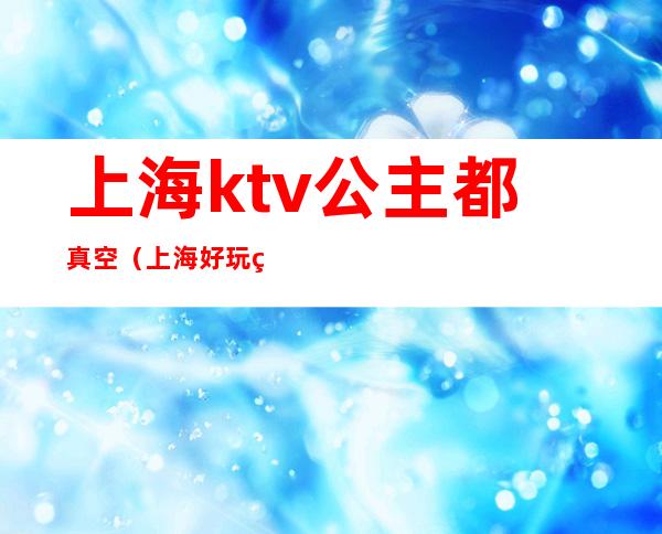 上海ktv公主都真空（上海好玩的ktv真空）