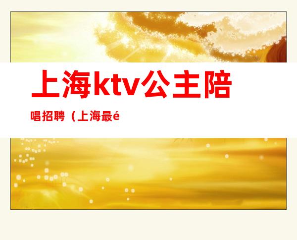 上海ktv公主陪唱招聘（上海最高端ktv公主招聘）