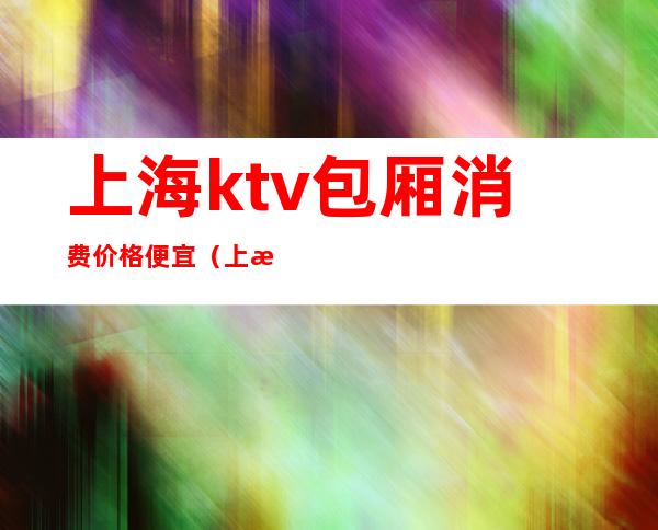 上海ktv包厢消费价格便宜（上海ktv贵吗）