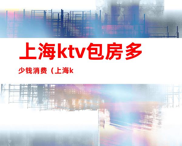 上海ktv包房多少钱消费（上海ktv包房价格表）