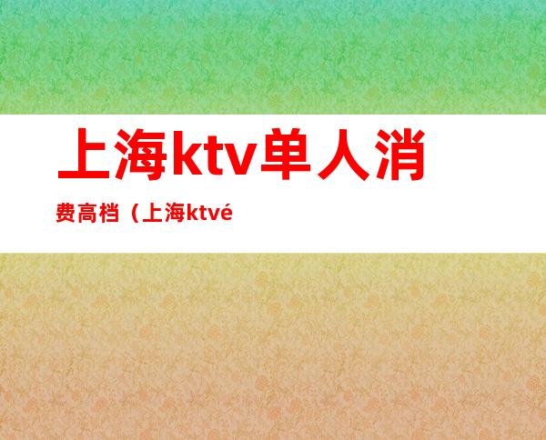 上海ktv单人消费高档（上海ktv高端）