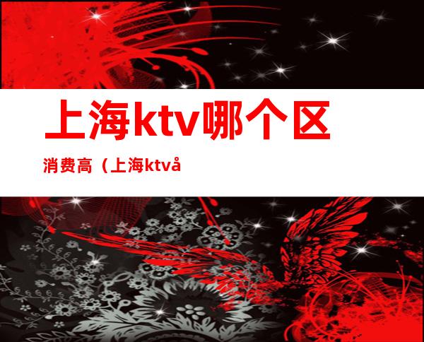 上海ktv哪个区消费高（上海ktv哪个区消费高点）