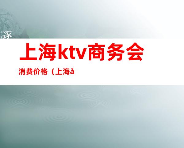 上海ktv商务会消费价格（上海市高端商务KTV会所）