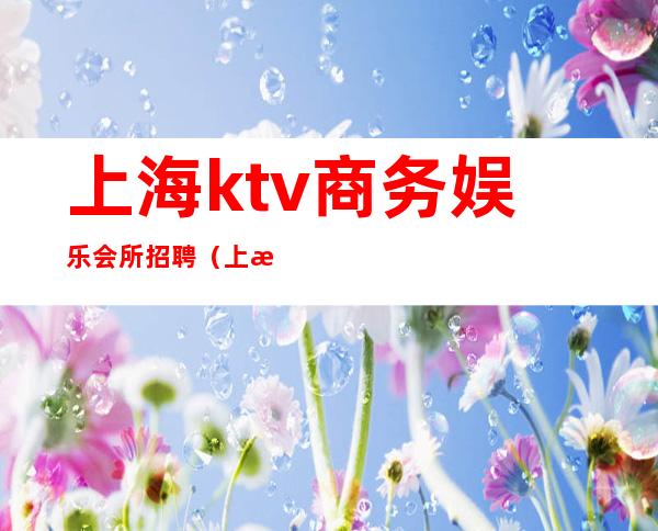 上海ktv商务娱乐会所招聘（上海ktv商务娱乐会所招聘）