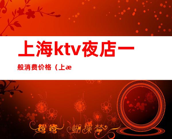 上海ktv夜店一般消费价格（上海ktv夜店一般消费价格贵吗）