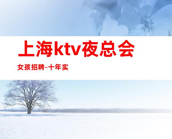 上海ktv夜总会女孩招聘-十年实力夜总会团队