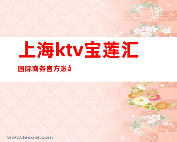 上海ktv宝莲汇国际商务官方账号（宝莲汇国际商务会所ktv）