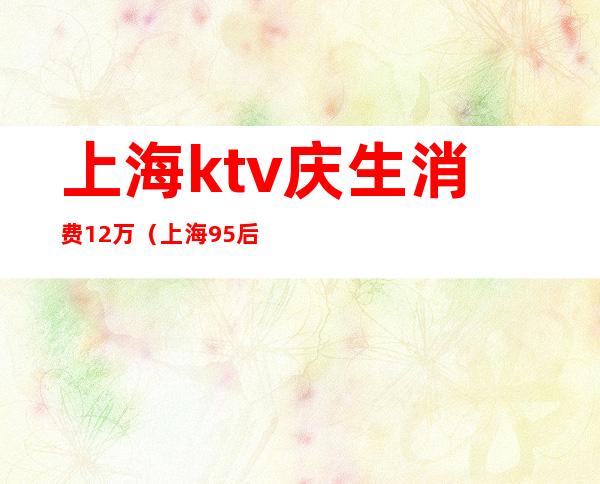 上海ktv庆生消费12万（上海95后KTV消费12万原因）