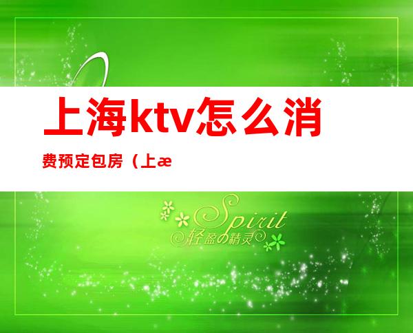 上海ktv怎么消费预定包房（上海ktv怎么消费预定包房费）