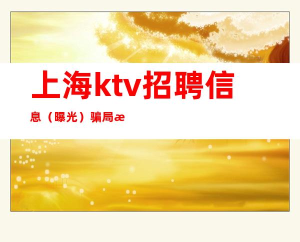 上海ktv招聘 信息 （曝光）骗局步骤 新手必看.