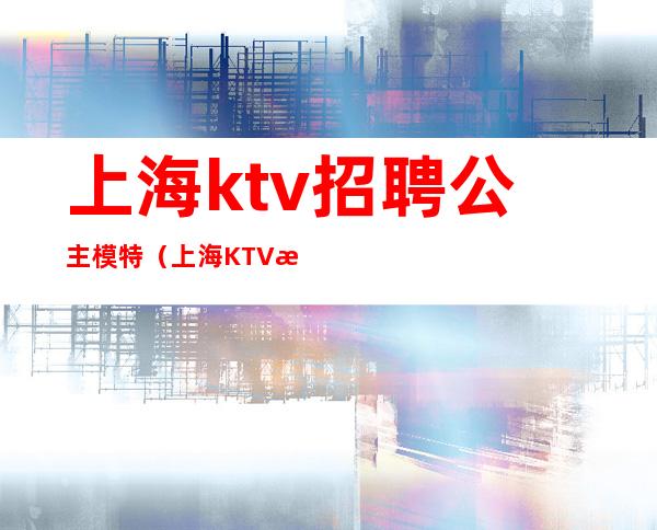 上海ktv招聘公主模特（上海KTV模特招聘）