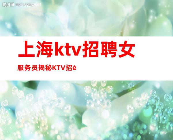 上海ktv招聘女服务员 揭秘KTV招聘黑产 工资以上