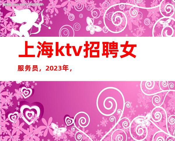 上海ktv招聘女服务员，2023年，上海KTV招聘，服务员