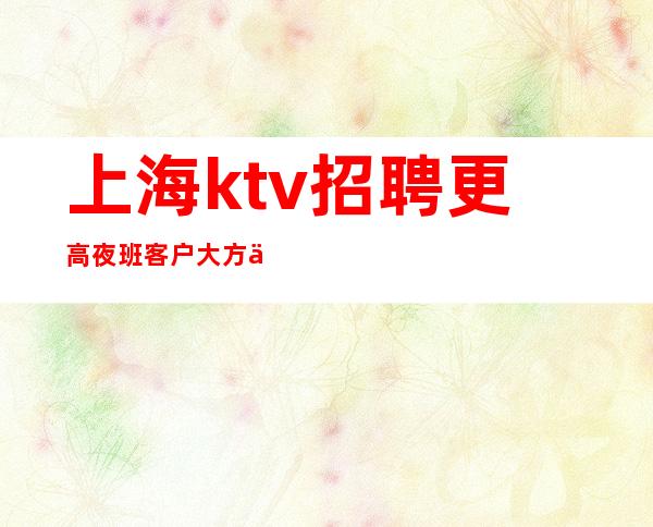 上海ktv招聘 更高夜班客户大方不要求业绩高收入技巧