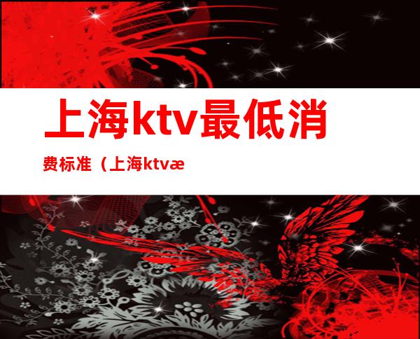 上海ktv最低消费标准（上海ktv收费标准）