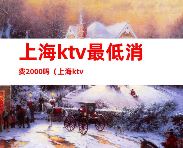 上海ktv最低消费2000吗（上海ktv消费一般多少）