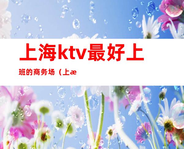 上海ktv最好上班的商务场（上海最大商务ktv在哪里）