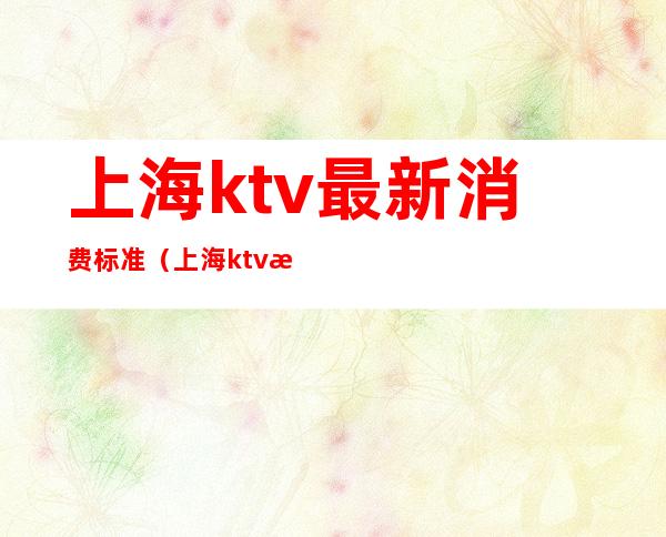 上海ktv最新消费标准（上海ktv最高小费）