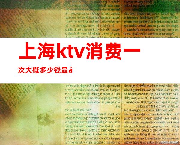 上海ktv消费一次大概多少钱最好（上海ktv消费一次大概多少钱最好）